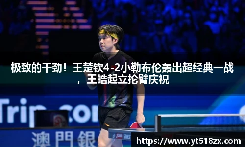 极致的干劲！王楚钦4-2小勒布伦轰出超经典一战，王皓起立抡臂庆祝